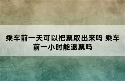 乘车前一天可以把票取出来吗 乘车前一小时能退票吗